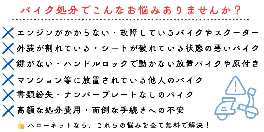 バイク処分でこんなお悩みありませんか?エンジンがかからない・故障しているバイクやスクーター、外装が割れている・シートが破れている状態の悪いバイク、鍵がない・ハンドルロックで動かない放置バイクや原付き、書類紛失・ナンバープレートなしのバイク、高額な処分費用・面倒な手続きへの不安、マンション等に放置されている他人のバイク。ハローネットなら、これらの悩みを全て無料で解決!