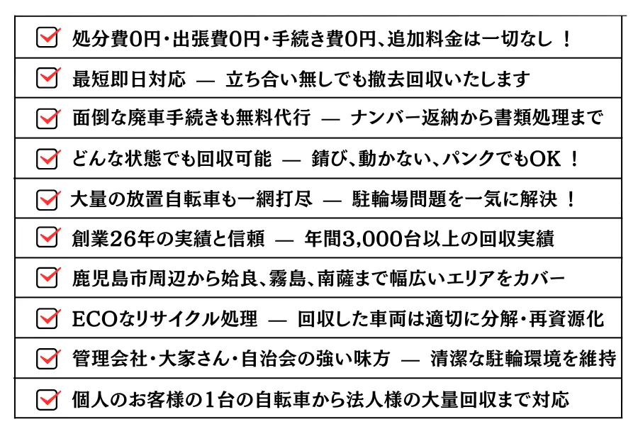 ・どんな状態でも回収可能 — 錆び、動かない、パンクでもOK !・大量の放置自転車も一網打尽 — 駐輪場問題を一気に解決 !・処分費0円・出張費0円・手続き費0円、追加料金は一切なし !・最短即日対応 — 立ち合い無しでも撤去回収いたします。・面倒な廃車手続きも無料代行 — ナンバー返納から書類処理まで。・創業26年の実績と信頼 — 年間3,000台以上の回収実績。・鹿児島市周辺から姶良、霧島、南薩まで幅広いエリアをカバー。ECOなリサイクル処理 — 回収した車両は適切に分解・再資源化。・管理会社・大家さん・自治会の強い味方 — 清潔な駐輪環境を維持。・個人のお客様の1台の自転車から法人様の大量回収まで対応。